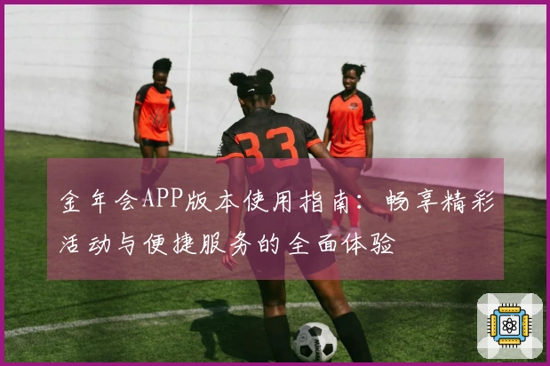 金年会APP版本使用指南：畅享精彩活动与便捷服务的全面体验