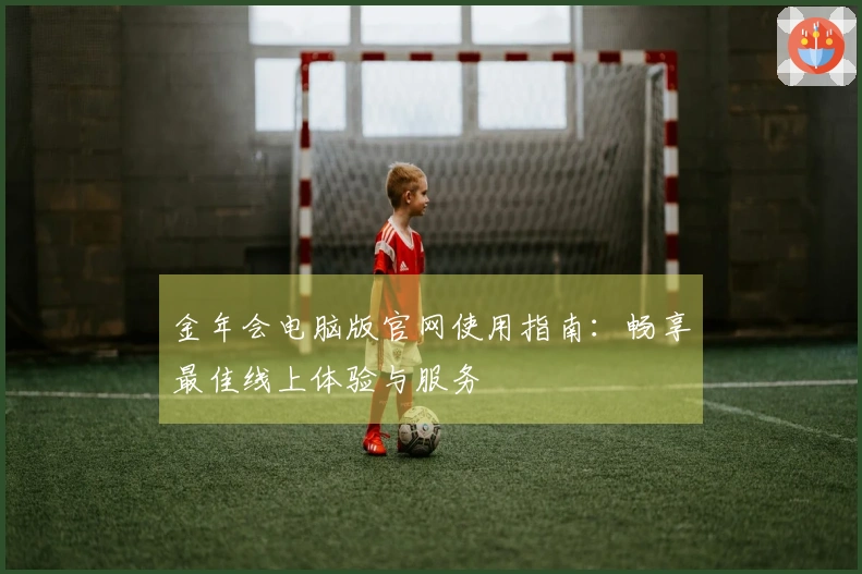 金年会电脑版官网使用指南：畅享最佳线上体验与服务